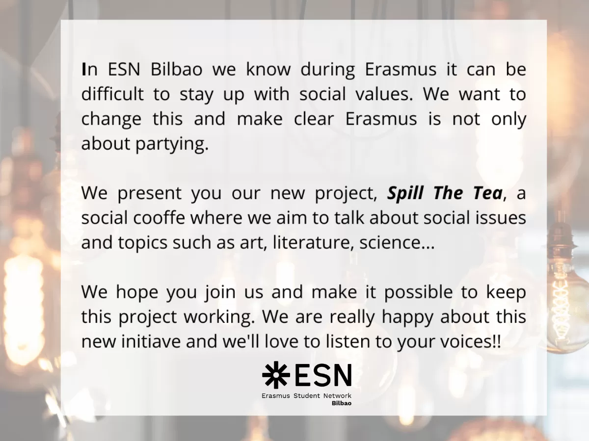 In ESN Bilbao we know during Erasmus it can be difficult to stay up with social values. We want to change this and make clear Erasmus is not only about partying.   We present you our new project, Spill The Tea, a social cooffe where we aim to talk about social issues and topics such as art, literature, science...  We hope you join us and make it possible to keep this project working. We are really happy about this new initiave and we'll love to listen to your voices!!